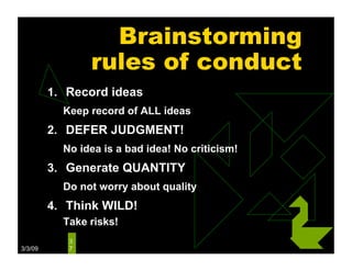 Brainstorming
                rules of conduct
         1. Record ideas
           Keep record of ALL ideas
         2. DEFER JUDGMENT!
           No idea is a bad idea! No criticism!
         3. Generate QUANTITY
           Do not worry about quality
         4. Think WILD!
           Take risks!
            3
3/3/09      7
 