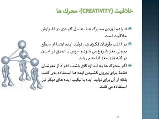 فههههههههراهم آوردن محههههههههر ههههههههها، عامههههههههل کلیههههههههدی در افههههههههزایش  
خلاقیت است. 
در االههه طوفهههان فکهههری هههها، تولیهههد اخهههده ابتهههدا از سهههطح  
بيرونهه مغههز شههروع مهه شههود و سههره بهها عمیههق تههر شههدن 
در لاخه های مغز ادامه م خابد. 
اگهههر محهههر هههها بهههه انهههدازه کهههافی باشهههد، افهههراد از مغزشهههان  
فقهههی بهههرای بيهههرون کلهههیدن اخهههده هههها اسهههتفاده نمهههی کننهههد 
بلكه از آن برای تولید اخده با ترکی اخهده ههای دخگهر نيه 
استفاده مي کنند. 
10 
 