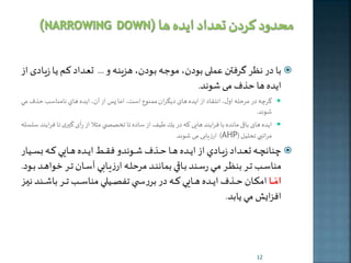 با در نظر گرفطن عم ی بودن، موجهه بهودن، هزینهه و ... تعهداد كهم يها زیهادی از  
اخده ها حذف م شوند. 
گر ه در مرحله اول، انتقاد از اخده های دخگران ممنوع است، اما په از آن، اخده هاي نامناس حذفمي  
شوند. 
اخده های باقی مانده با فراخند های كه در ير طيف از ساده تا ت صص ي مثلا از رأی گيری تا فرايند سلسله  
ارزیاب م شوند. )AHP( مراتبي تحليل 
نانچهههه تعهههداد زيهههادي از ايهههده هههها حهههذف شهههوندو فقهههی ايهههده هههها ي كهههه بسهههيار  
مناسهه تههر بنظههر مههي رسههند بههاقي بماننههد مرحلههه ارزيههابي آسههان تههر خواهههد بههود. 
امّاااا امرههههان حههههذف ايههههده ههههها ي كههههه در برربهههه ي تفصههههي ي مناسهههه تههههر باشههههند نيهههه 
افزايش مي يابد. 
12 
 