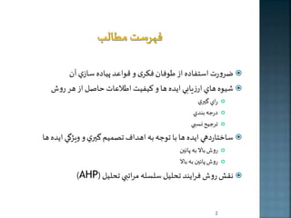 ضرورت استفاده از طوفان فکری و قواعد پياده سازي آن  
شيوه هاي ارزيابي ايده ها و كيفيت اطلاعات حاصل از هر روش  
راي گيري  
درجه بندي  
ترجيح نسبي  
ساختاردهي ايده ها با توجه به اهداف تصميم گيري و ويژگي ايده ها  
روش بالا به پائين  
روش پائين به بالا  
)AHP( نقش روش فرايند تحليل سلسله مراتبي تحليل  
2 
 