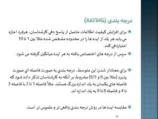 برای افزایش کیفیت اطلاعات حاصل از پاسخ دهي كارشناسان، هرفرد اجازه  
مي يابد هر ير از اخده ها را در محدوده مشخص شده مثلا بين 1 تا 10 
امتيازدهي کند. 
سره از درجه های اختصاص يافته به هر اخده میانگين گرفته م شود.  
براي معنادار شدن اين متوسی، درجه بندي به صورت فاصله اي صورت  
9پذيرد )/ 5 
9 مثلا بين و ( ملروط بر آنكه به كارشناسان تذكر داده شود كه ً 
فاصله هاي يكسان به ير اندازه بزرگ هستند. فاصله 
مثلا 1 تا 2 با فاصله 3 
تا 4 و فاصله 8 تا 9 به ير اندازه اند. 
مقایسه اخده ها در روش درجه بندي واقعی تر و ملمو تر است.  
20 
 