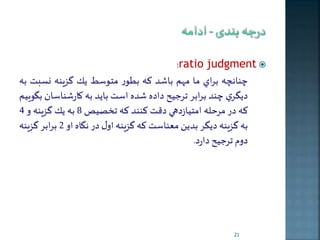 :ratio judgment  
نانچه براي ما مهم باشد كه بطور متوسی ير گزينه نسبت به 
ديگري ند برابر ترجيح داده شده است بايد به كارشناسان بگوييم 
كه در مرحله امتيازدهي دقت كنند كه ت صيص 8 به ير گزينه و 4 
به گزينه ديگر بدين معناست كه گزينه اول در نگاه او 2 برابر گزينه 
دوم ترجيح دارد. 
21 
 