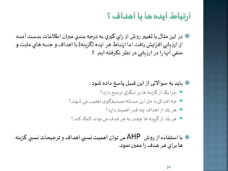 در اين مثال با تغيير روش از راي گيري به درجه بندي مي ان اطلاعات بدست آمده  
از ارزيابي افزايش يافت اما ارتباط هر ايده )گزينه( با اهداف و جنبه هاي مثبت و 
منفي آنها را در ارزيابي در نظر نگرفته ايم. !! 
باخد به سوالات از اخن قبیل پاسخ داده شود :  
را خک از گزينه ها بر ديگري ترجیح دارد؟  
ه اهدافی با حل اخن مسئله تصمیم گيری تعقي مي شوند؟  
هر ير از اهداف ه قدر اهمیت دارد؟  
هر ير از گزينه ها قدر به هر هدف م تواند کمک کند؟  
م توان اهميت نسبي اهداف و ترجيحات نسبي گزينه AHP با استفاده از روش  
ها براي هر هدف را معين نمود. 
24 
 