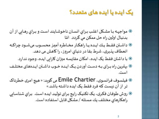 مواجههههه بههها ملهههرل االههه بهههراي انسهههان ناخوشهههايند اسهههت و بهههراي رهههها ي از آن  
بدنبال اولين راه حل ممكن مي گردد. امّا 
داشهههههطن فقهههههی يهههههر اخهههههده خههههها راهرهههههار م هههههاطره آميههههه محسهههههو م شهههههود راكهههههه  
انعطاف پذخری، شرط بقا در دنياي امروز، را کاهش م دهد. 
با داشطن فقی خک ايده، امکان مقایسه مي ان کارای اخده، وجود ندارد.  
بهطههههرخن راه بههههرای بههههه دسههههت آوردن خههههک اخههههده خههههو داشههههطن اخههههده های م تلههههف  
است. 
هیچ امری خطرنها « : م گوید Emile Chartier ، فیلسوف فرانسوی  
». تر از آن نیست که فرد فقی خک اخده داشته باشد 
روش طوفهان فکهری، خهک تکنیهک راخهی بهرای تولیهد اخهده اسهت. بههراي شناسهها ي  
راهرارهاي م تلف ير مسئله / ملرل قابل استفاده است. 
3 
 