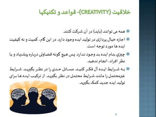 همه م توانند )باخد( در آن شرکت کنند.  
اجازه خیال پردازی در تولید اخده وجود دارد. در اين گام، کمیت و نه کیفیت  
اخده ها مورد توجه است. 
يهه ي بنههام اخههده بههد وجههود نههدارد. پههه هههیچ گونههه قضههاوت دربههاره پیلههنهاد و خهها  
نظر افراد، انجام ندهيد. 
بههههههه شههههههراخی اخههههههده آل فکههههههر کنیههههههد. مسههههههائل حههههههدی را در نظههههههر بگيرخههههههد. شههههههراخی  
ايرمحتمههل را ماننههد شهههراخی محتمههل در نظهههر بگيرخههد. از ترکیههه اخهههده هههها بهههرای 
تولید اخده جدخد کمک بگيرخد. 
9 
 