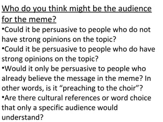 Who do you think might be the audience
for the meme?
•Could it be persuasive to people who do not
have strong opinions on the topic?
•Could it be persuasive to people who do have
strong opinions on the topic?
•Would it only be persuasive to people who
already believe the message in the meme? In
other words, is it “preaching to the choir”?
•Are there cultural references or word choice
that only a specific audience would
understand?
 
