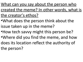 What can you say about the person who
created the meme? In other words, what is
the creator’s ethos?
•What does the person think about the
issue taken up in the meme?
•How tech savvy might this person be?
•Where did you find the meme, and how
does its location reflect the authority of
the person?
 