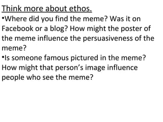 Think more about ethos.
•Where did you find the meme? Was it on
Facebook or a blog? How might the poster of
the meme influence the persuasiveness of the
meme?
•Is someone famous pictured in the meme?
How might that person’s image influence
people who see the meme?
 