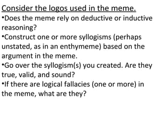 Consider the logos used in the meme.
•Does the meme rely on deductive or inductive
reasoning?
•Construct one or more syllogisms (perhaps
unstated, as in an enthymeme) based on the
argument in the meme.
•Go over the syllogism(s) you created. Are they
true, valid, and sound?
•If there are logical fallacies (one or more) in
the meme, what are they?
 