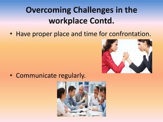Overcoming Challenges in the
workplace Contd.
• Have proper place and time for confrontation.

• Communicate regularly.

 