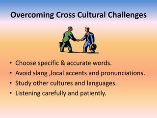 Overcoming Cross Cultural Challenges

•
•
•
•

Choose specific & accurate words.
Avoid slang ,local accents and pronunciations.
Study other cultures and languages.
Listening carefully and patiently.

 