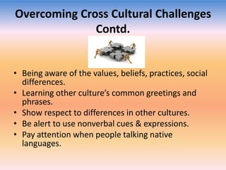 Overcoming Cross Cultural Challenges
Contd.

• Being aware of the values, beliefs, practices, social
differences.
• Learning other culture’s common greetings and
phrases.
• Show respect to differences in other cultures.
• Be alert to use nonverbal cues & expressions.
• Pay attention when people talking native
languages.

 