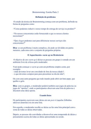 Brainstorming: Eureka Parte 2
Definição do problema
O estudo da técnica de Brainstorming começa com um problema, definido na
forma de perguntas como:
-"Como podemos reduzir o nosso tempo de entrega do serviço ou produto?"
-"Os nossos concorrentes estão fornecendo o que os nossos clientes
necessitam?"
-"Que slogan podemos usar para diferenciar nossos serviços dos
concorrentes?"
Dica: se um problema é muito complexo, ele pode ser dividido em partes
menores, cada uma com o conjunto de perguntas próprias.
O Aquecimento- warm up no Brainstorm
O objetivo de um warm up é deixar as pessoas em grupo à vontade em um
ambiente livre de críticas pelo moderador.
Você pode começar o warm up com um problema simples como, por
exemplo:
- onde devemos levar um convidado de fora da nossa cidade?;
- o que devemos comprar para para presentear no dia da mãe?;
Ou com uma outra pergunta que todo mundo pode abrir um bate-papo, que
quebre o gelo.
Dica: com os grupos, o moderador poderá também usar jogos de palavras ou
jogos de "opostos", onde os participantes observam uma lista de palavras e
discutem uma ideia oposta.
Usando listas
Os participantes escrevem suas ideias em um post-it (aquelas folhinhas
adesivas amarelas) ou em uma lista.
Em seguida, o moderador recolhe as ideias ou faz uma lista principal com a
soma de todas as ideias observadas.
Depois, as pessoas são convidadas a desenvolver uma tempestade de ideias e
pensamentos acerca de todas as ideias apresentadas na sessão.
 