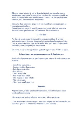 Dica: às vezes, (os post-it ou) as listas individuais são passadas para os
membros do grupo para 'reconstruir-se' em cima das mesmas outras ideias.
Nelas são necessários mais detalhamentos , como a cor, características ou
tamanho, etc... em se tratando de produtos.
Mais uma dica: também o grupo pode ser dividido em subgrupos para se
concentrar em detalhes.
Assim, cada grupo traz as suas ideias para um grupo principal para uma
discussão mais aprofundada e "refinamento" dos pensamentos.
O voto final
Ao final da sessão os participantes têm uma oportunidade de avaliar
individualmente as ideias na lista através de um embaralhamento de listas
entre si, quando fazem a votação das ideias principais acerca do problema
estudado (e não divulgado pelo moderador)
Em suma, os votos são registrados, ajudando a priorizar e destilar as ideias.
Leia as frases que matam um processo de Brainstorm...
Aqui estão algumas sentenças que desencorajam o fluxo de ideia e devem ser
evitadas:
- Uma ótima ideia, mas...
- Contra a política da empresa.
- Tudo bem, em teoria...
- Seja prático...
- Custa muito caro...
- Não iniciei nada ainda.
- Isto precisa de mais estudo
- Não está orçado.
- Não é bom o suficiente (...)
Reflexão
Algumas vezes, a idéia Eureka (apresentada no post anterior) não sai da
sessão de brainstorming.
Não se preocupe, pois geralmente isto ocorre. Não se preocupe.
O seu trabalho real deverá chegar a uma ideia original ou "mais avançada, ora
aceitável" quando se está na fase de reflexão após a sessão.
 