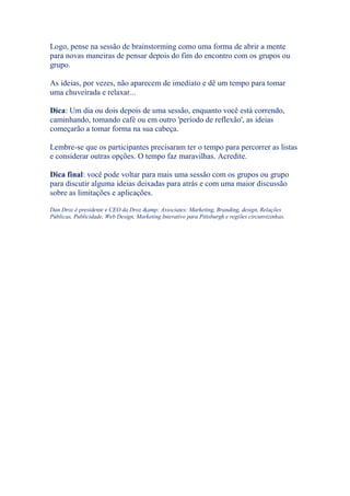 Logo, pense na sessão de brainstorming como uma forma de abrir a mente
para novas maneiras de pensar depois do fim do encontro com os grupos ou
grupo.
As ideias, por vezes, não aparecem de imediato e dê um tempo para tomar
uma chuveirada e relaxar...
Dica: Um dia ou dois depois de uma sessão, enquanto você está correndo,
caminhando, tomando café ou em outro 'período de reflexão', as ideias
começarão a tomar forma na sua cabeça.
Lembre-se que os participantes precisaram ter o tempo para percorrer as listas
e considerar outras opções. O tempo faz maravilhas. Acredite.
Dica final: você pode voltar para mais uma sessão com os grupos ou grupo
para discutir alguma ideias deixadas para atrás e com uma maior discussão
sobre as limitações e aplicações.
Dan Droz é presidente e CEO da Droz &amp; Associates: Marketing, Branding, design, Relações
Públicas, Publicidade, Web Design, Marketing Interativo para Pittsburgh e regiões circunvizinhas.
 