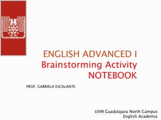 ENGLISH ADVANCED I
       Brainstorming Activity
                 NOTEBOOK
PROF. GABRIELA ESCALANTE




                           UVM Guadalajara North Campus
                                        English Academia
 
