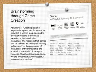 SLIDES: Allen, Christopher
(2014, May 19). “Brainstorming
through Game Creation”. Life
With Alacrity. Retrieved May
19, 2014, from http://
www.LifeWithAlacrity.com
Brainstorming
through Game
Creation
ABSTRACT: “Creating a game
together is a great tool for teams to
establish a shared language and to
discover aspects of collective
experience that can foster
innovation. The reason is that games
can be deﬁned as “A Playful Journey
to Success” — the processes of
innovation, entrepreneurship and
education are all also Journeys to
Success. Thus by designing a game,
we are modeling future successful
journeys for ourselves.”
 