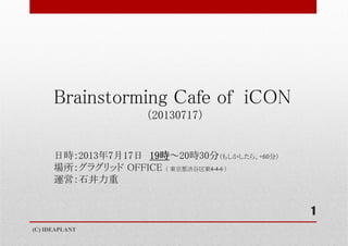 Brainstorming Cafe of iCON
（20130717）
日時：2013年7月17日 19時～20時30分（もしかしたら、+60分）
場所：グラグリッド OFFICE （ 東京都渋谷区東4-4-6 ）
運営：石井力重
(C) IDEAPLANT
1
 