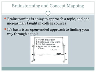 Brainstorming and Concept Mapping 
Brainstorming is a way to approach a topic, and one 
increasingly taught in college courses 
It’s basis is an open-ended approach to finding your 
way through a topic 
 