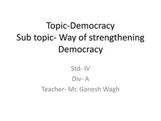 Topic-Democracy
Sub topic- Way of strengthening
Democracy
Std- IV
Div- A
Teacher- Mr. Ganesh Wagh
 