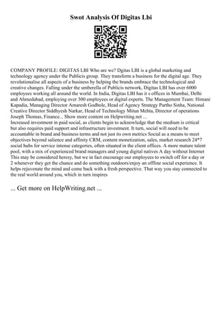 Swot Analysis Of Digitas Lbi
COMPANY PROFILE: DIGITAS LBI Who are we? Dgitas LBI is a global marketing and
technology agency under the Publicis group. They transform a business for the digital age. They
revolutionalise all aspects of a business by helping the brands embrace the technological and
creative changes. Falling under the umberella of Publicis network, Digitas LBI has over 6000
employees working all around the world. In India, Digitas LBI has it s offices in Mumbai, Delhi
and Ahmedabad, employing over 300 employees or digital experts. The Management Team: Himani
Kapadia, Managing Director Amaresh Godbole, Head of Agency Strategy Partho Sinha, National
Creative Director Siddhyesh Narkar, Head of Technology Mitun Mehta, Director of operations
Joseph Thomas, Finance... Show more content on Helpwriting.net ...
Increased investment in paid social, as clients begin to acknowledge that the medium is critical
but also requires paid support and infrastructure investment. It turn, social will need to be
accountable in brand and business terms and not just its own metrics Social as a means to meet
objectives beyond salience and affinity CRM, content monetization, sales, market research 24*7
social hubs for service intense categories, often situated in the client offices. A more mature talent
pool, with a mix of experienced brand managers and young digital natives A day without Internet
This may be considered heresy, but we in fact encourage our employees to switch off for a day or
2 whenever they get the chance and do something outdoors/enjoy an offline social experience. It
helps rejuvenate the mind and come back with a fresh perspective. That way you stay connected to
the real world around you, which in turn inspires
... Get more on HelpWriting.net ...
 