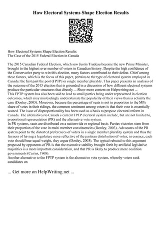 How Electoral Systems Shape Election Results
How Electoral Systems Shape Election Results:
The Case of the 2015 Federal Election in Canada
The 2015 Canadian Federal Election, which saw Justin Trudeau become the new Prime Minister,
brought in the highest ever number of voters in Canadian history. Despite the high confidence of
the Conservative party to win this election, many factors contributed to their defeat. Chief among
these factors, which is the focus of this paper, pertains to the type of electoral system employed in
Canada: the first past the post (FPTP) or single member plurality. This paper presents an analysis of
the outcome of the 2015 election that is grounded in a discussion of how different electoral systems
produce the particular structures that directly ... Show more content on Helpwriting.net ...
This FPTP system has also been said to lead to small parties being under represented in election
outcomes, which may misleadingly underestimate the popularity of their views than is actually the
case (Donley, 2003). Moreover, because the percentage of seats is not in proportion to the MPs
share of votes in their ridings, the common sentiment among voters is that their vote is essentially
wasted. The issue of disproportionality has been used as a basis to propose electoral reform in
Canada. The alternatives to Canada s current FPTP electoral system include, but are not limited to,
proportional representation (PR) and the alternative vote system.
In PR systems, seats are distributed on a nationwide or regional basis. Parties victories stem from
their proportion of the vote in multi member constituencies (Donley, 2003). Advocates of the PR
system point to the distorted preferences of voters in a single member plurality system and thus the
fairness of having a legislature more reflective of the partisan distribution of votes; in essence, each
vote should bear equal weight, they argue (Donley, 2003). The typical rebuttal to this argument
proposed by opponents of PR is that the executive stability brought forth by artificial legislative
majorities is a more important consideration, and that PR is likely to produce more coalition
governments (Cairns, 1968).
Another alternative to the FPTP system is the alternative vote system, whereby voters rank
candidates on
... Get more on HelpWriting.net ...
 