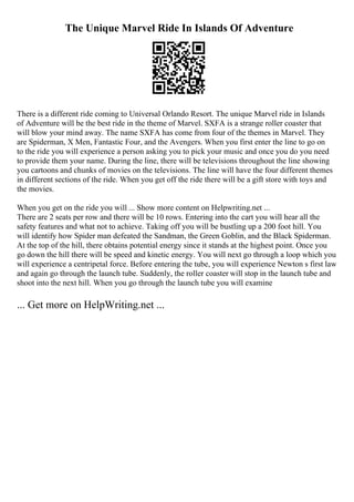 The Unique Marvel Ride In Islands Of Adventure
There is a different ride coming to Universal Orlando Resort. The unique Marvel ride in Islands
of Adventure will be the best ride in the theme of Marvel. SXFA is a strange roller coaster that
will blow your mind away. The name SXFA has come from four of the themes in Marvel. They
are Spiderman, X Men, Fantastic Four, and the Avengers. When you first enter the line to go on
to the ride you will experience a person asking you to pick your music and once you do you need
to provide them your name. During the line, there will be televisions throughout the line showing
you cartoons and chunks of movies on the televisions. The line will have the four different themes
in different sections of the ride. When you get off the ride there will be a gift store with toys and
the movies.
When you get on the ride you will ... Show more content on Helpwriting.net ...
There are 2 seats per row and there will be 10 rows. Entering into the cart you will hear all the
safety features and what not to achieve. Taking off you will be bustling up a 200 foot hill. You
will identify how Spider man defeated the Sandman, the Green Goblin, and the Black Spiderman.
At the top of the hill, there obtains potential energy since it stands at the highest point. Once you
go down the hill there will be speed and kinetic energy. You will next go through a loop which you
will experience a centripetal force. Before entering the tube, you will experience Newton s first law
and again go through the launch tube. Suddenly, the roller coaster will stop in the launch tube and
shoot into the next hill. When you go through the launch tube you will examine
... Get more on HelpWriting.net ...
 