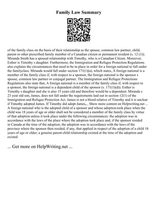 Family Law Summary
of the family class on the basis of their relationship as the spouse, common law partner, child,
parent or other prescribed family member of a Canadian citizen or permanent resident (s. 12 (1)).
Miranda Smith has a spousal relationship with Timothy, who is a Canadian Citizen. Moreover,
Esther is Timothy s daughter. Furthermore, the Immigration and Refugee Protection Regulations
also explains the circumstances that need to be in place in order for a foreign national to fall under
the familyclass. Miranda would fall under section 171(1)(a), which states, A foreign national is a
member of the family class if, with respect to a sponsor, the foreign national is the sponsor s
spouse, common law partner or conjugal partner. The Immigration and Refugee Protections
Regulations also state that, A foreign national is a member of the family class if, with respect to
a sponsor, the foreign national is a dependent child of the sponsor (s. 171(1)(d)). Esther is
Timothy s daughter and she is also 15 years old and therefore would be a dependent. Miranda s
23 year old son, James, does not fall under the requirements laid out in section 12(1) of the
Immigration and Refugee Protection Act. James is not a blood relative of Timothy and it is unclear
if Timothy adopted James. If Timothy did adopt James,... Show more content on Helpwriting.net ...
A foreign national who is the adopted child of a sponsor and whose adoption took place when the
child was 18 years of age or older shall not be considered a member of the family class by virtue
of that adoption unless it took place under the following circumstances: the adoption was in
accordance with the laws of the place where the adoption took place and, if the sponsor resided
in Canada at the time of the adoption, the adoption was in accordance with the laws of the
province where the sponsor then resided, if any, that applied in respect of the adoption of a child 18
years of age or older; a genuine parent child relationship existed at the time of the adoption and
existed
... Get more on HelpWriting.net ...
 