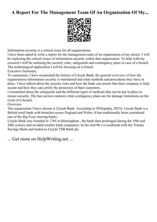 A Report For The Management Team Of An Organization Of My...
Information security is a critical issue for all organisations
I have been asked to write a report for the management team of an organisation of my choice. I will
be exploring the critical issues of information security within that organisation. To help with my
research I will be outlining the security risks, safeguards and contingency plans in case of a breach.
The technological application I will be focusing on is Email.
Executive Summary
To summarise, I have researched the history of Lloyds Bank, the general overview of how the
organisations information security is maintained and what methods and procedures they have in
place. I have talked about the security risks and how the bank can ensure that their company is fully
secure and how they can certify the protection of their customers.
I researched about the safeguards and the different types of methods that can be put in place to
ensure security. The last section explores what contingency plans are for damage limitations on the
event of a breach.
Overview
The organisation I have chosen is Lloyds Bank. According to (Wikipedia, 2015), Lloyds Bank is a
British retail bank with branches across England and Wales. It has traditionally been considered
one of the Big Four clearing banks .
Lloyds Bank was founded in 1765 in Birmingham , the bank then prolonged during the 19th and
20th century and invaded smaller bank companies. In the mid 90 s it combined with the Trustee
Savings Bank and traded as Lloyds TSB Bank plc
... Get more on HelpWriting.net ...
 