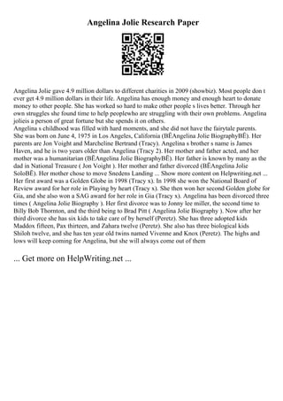 Angelina Jolie Research Paper
Angelina Jolie gave 4.9 million dollars to different charities in 2009 (showbiz). Most people don t
ever get 4.9 million dollars in their life. Angelina has enough money and enough heart to donate
money to other people. She has worked so hard to make other people s lives better. Through her
own struggles she found time to help peoplewho are struggling with their own problems. Angelina
jolieis a person of great fortune but she spends it on others.
Angelina s childhood was filled with hard moments, and she did not have the fairytale parents.
She was born on June 4, 1975 in Los Angeles, California (ВЁAngelina Jolie BiographyВЁ). Her
parents are Jon Voight and Marcheline Bertrand (Tracy). Angelina s brother s name is James
Haven, and he is two years older than Angelina (Tracy 2). Her mother and father acted, and her
mother was a humanitarian (ВЁAngelina Jolie BiographyВЁ). Her father is known by many as the
dad in National Treasure ( Jon Voight ). Her mother and father divorced (ВЁAngelina Jolie
SoloВЁ). Her mother chose to move Snedens Landing ... Show more content on Helpwriting.net ...
Her first award was a Golden Globe in 1998 (Tracy x). In 1998 she won the National Board of
Review award for her role in Playing by heart (Tracy x). She then won her second Golden globe for
Gia, and she also won a SAG award for her role in Gia (Tracy x). Angelina has been divorced three
times ( Angelina Jolie Biography ). Her first divorce was to Jonny lee miller, the second time to
Billy Bob Thornton, and the third being to Brad Pitt ( Angelina Jolie Biography ). Now after her
third divorce she has six kids to take care of by herself (Peretz). She has three adopted kids
Maddox fifteen, Pax thirteen, and Zahara twelve (Peretz). She also has three biological kids
Shiloh twelve, and she has ten year old twins named Vivenne and Knox (Peretz). The highs and
lows will keep coming for Angelina, but she will always come out of them
... Get more on HelpWriting.net ...
 