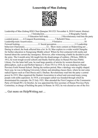 Leasership of Mao Zedong
Leadership of Mao Zedong RXE Chen Qianqian 3011521 November 4, 2010 Content Abstract
................................................3 Introduction.............................................4 Biography Family
..........................................5 Education Self study........................5 Revolutionary road Into the party
s central power.........6 Conquest Kuomintang..................7 Rebuild China...........................8
Leadership traits Assertiveness....................................9 Initiative .......................................10
Forward looking.................................11 Social perception.................................11 Leadership
behaviors Charismatic.......................................12... Show more content on Helpwriting.net ...
During in school, the book affected him a lot. In 18, Mao explore to a wider world Changsha
for further education in Xiangxiang Middle school. Where he first contacted with media and
learned about the current day insurgence. However, after witnessing a battle he decided to join
the army. The 6 month army life taught him the disadvantage of soldiery. (Wilson, 2008) In
1912, he went trough several schools and finally find his place in Hunan Province Public
Library. For the latter half year, he read large quantity of articles by western theorists and
philosophers, such as and Herbert Spencer s .From 1913 to 1918, he was studying in Hunan
Province Forth Normal School. During the restless period, Mao s ideology was roughly shaped.
Next year, he was in Beijing University Library and attending classes there, where he met some
radical figures such as Chen Duxiu and Li Dazhao. Revolutionary road Into the party s central
power In 1915, Mao organized the Student Association in school and convened many young
people with noble aspiration. In 1919, a newspaper called was founded through which he
disseminated his concepts. On 23 July 1921, Mao attended the First Congress of the Communist
Party of China(CPC). In October, he was appointed the first secretary of Hunan Province Party
Committee, in charge of building the party in Hunan. In 1923, he was elected as one of the five
... Get more on HelpWriting.net ...
 