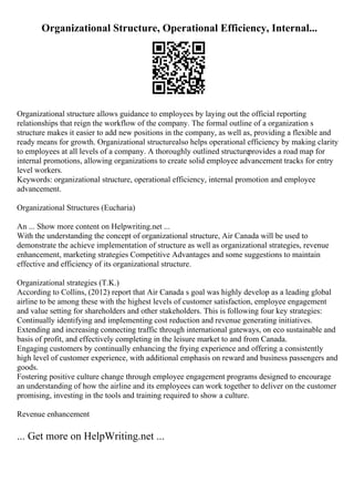 Organizational Structure, Operational Efficiency, Internal...
Organizational structure allows guidance to employees by laying out the official reporting
relationships that reign the workflow of the company. The formal outline of a organization s
structure makes it easier to add new positions in the company, as well as, providing a flexible and
ready means for growth. Organizational structurealso helps operational efficiency by making clarity
to employees at all levels of a company. A thoroughly outlined structureprovides a road map for
internal promotions, allowing organizations to create solid employee advancement tracks for entry
level workers.
Keywords: organizational structure, operational efficiency, internal promotion and employee
advancement.
Organizational Structures (Eucharia)
An ... Show more content on Helpwriting.net ...
With the understanding the concept of organizational structure, Air Canada will be used to
demonstrate the achieve implementation of structure as well as organizational strategies, revenue
enhancement, marketing strategies Competitive Advantages and some suggestions to maintain
effective and efficiency of its organizational structure.
Organizational strategies (T.K.)
According to Collins, (2012) report that Air Canada s goal was highly develop as a leading global
airline to be among these with the highest levels of customer satisfaction, employee engagement
and value setting for shareholders and other stakeholders. This is following four key strategies:
Continually identifying and implementing cost reduction and revenue generating initiatives.
Extending and increasing connecting traffic through international gateways, on eco sustainable and
basis of profit, and effectively completing in the leisure market to and from Canada.
Engaging customers by continually enhancing the frying experience and offering a consistently
high level of customer experience, with additional emphasis on reward and business passengers and
goods.
Fostering positive culture change through employee engagement programs designed to encourage
an understanding of how the airline and its employees can work together to deliver on the customer
promising, investing in the tools and training required to show a culture.
Revenue enhancement
... Get more on HelpWriting.net ...
 