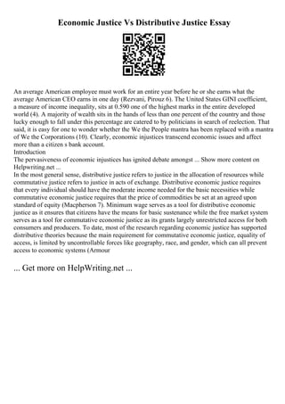 Economic Justice Vs Distributive Justice Essay
An average American employee must work for an entire year before he or she earns what the
average American CEO earns in one day (Rezvani, Pirouz 6). The United States GINI coefficient,
a measure of income inequality, sits at 0.590 one of the highest marks in the entire developed
world (4). A majority of wealth sits in the hands of less than one percent of the country and those
lucky enough to fall under this percentage are catered to by politicians in search of reelection. That
said, it is easy for one to wonder whether the We the People mantra has been replaced with a mantra
of We the Corporations (10). Clearly, economic injustices transcend economic issues and affect
more than a citizen s bank account.
Introduction
The pervasiveness of economic injustices has ignited debate amongst ... Show more content on
Helpwriting.net ...
In the most general sense, distributive justice refers to justice in the allocation of resources while
commutative justice refers to justice in acts of exchange. Distributive economic justice requires
that every individual should have the moderate income needed for the basic necessities while
commutative economic justice requires that the price of commodities be set at an agreed upon
standard of equity (Macpherson 7). Minimum wage serves as a tool for distributive economic
justice as it ensures that citizens have the means for basic sustenance while the free market system
serves as a tool for commutative economic justice as its grants largely unrestricted access for both
consumers and producers. To date, most of the research regarding economic justice has supported
distributive theories because the main requirement for commutative economic justice, equality of
access, is limited by uncontrollable forces like geography, race, and gender, which can all prevent
access to economic systems (Armour
... Get more on HelpWriting.net ...
 