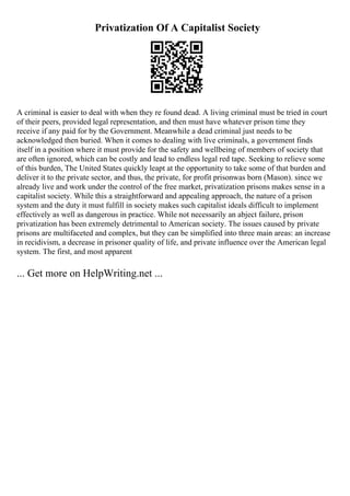 Privatization Of A Capitalist Society
A criminal is easier to deal with when they re found dead. A living criminal must be tried in court
of their peers, provided legal representation, and then must have whatever prison time they
receive if any paid for by the Government. Meanwhile a dead criminal just needs to be
acknowledged then buried. When it comes to dealing with live criminals, a government finds
itself in a position where it must provide for the safety and wellbeing of members of society that
are often ignored, which can be costly and lead to endless legal red tape. Seeking to relieve some
of this burden, The United States quickly leapt at the opportunity to take some of that burden and
deliver it to the private sector, and thus, the private, for profit prisonwas born (Mason). since we
already live and work under the control of the free market, privatization prisons makes sense in a
capitalist society. While this a straightforward and appealing approach, the nature of a prison
system and the duty it must fulfill in society makes such capitalist ideals difficult to implement
effectively as well as dangerous in practice. While not necessarily an abject failure, prison
privatization has been extremely detrimental to American society. The issues caused by private
prisons are multifaceted and complex, but they can be simplified into three main areas: an increase
in recidivism, a decrease in prisoner quality of life, and private influence over the American legal
system. The first, and most apparent
... Get more on HelpWriting.net ...
 