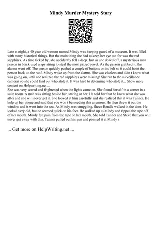 Mindy Murder Mystery Story
Late at night, a 40 year old woman named Mindy was keeping guard of a museum. It was filled
with many historical things. But the main thing she had to keep her eye out for was the red
sapphires. As time ticked by, she accidently fell asleep. Just as she dozed off, a mysterious man
person in black used a spy string to steal the most prized jewel. As the person grabbed it, the
alarms went off. The person quickly pushed a couple of buttons on its belt so it could hoist the
person back on the roof. Mindy woke up from the alarms. She was clueless and didn t know what
was going on, until she realized the red sapphires were missing! She ran to the surveillance
cameras so she could find out who stole it. It was hard to determine who stole it... Show more
content on Helpwriting.net ...
She was very scared and frightened when the lights came on. She found herself in a corner in a
suite room. A man was sitting beside her, staring at her. He told her that he knew what she was
after and she will never get it. She looked at him carefully and she realized that it was Tanner. He
help up her phone and said that you won t be needing this anymore. He then threw it out the
window and it went into the sea. As Mindy was struggling, Steve Bendle walked in the door. He
looked very old, but he seemed quick on his feet. He walked up to Mindy and ripped the tape off
of her mouth. Mindy felt pain from the tape on her mouth. She told Tanner and Steve that you will
never get away with this. Tanner pulled out his gun and pointed it at Mindy s
... Get more on HelpWriting.net ...
 