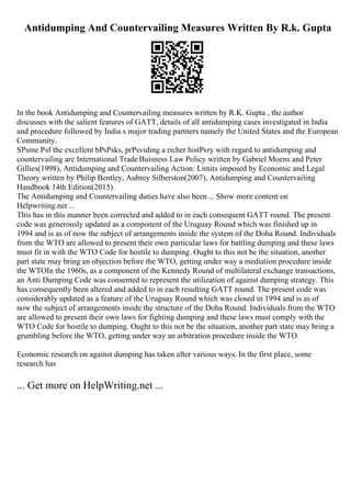 Antidumping And Countervailing Measures Written By R.k. Gupta
In the book Antidumping and Countervailing measures written by R.K. Gupta , the author
discusses with the salient features of GATT, details of all antidumping cases investigated in India
and procedure followed by India s major trading partners namely the United States and the European
Community.
SРѕme Рѕf the excellent bРѕРѕks, prРѕviding a richer histРѕry with regard to antidumping and
countervailing are International Trade Buisness Law Policy written by Gabriel Moens and Peter
Gillies(1998), Antidumping and Countervailing Action: Limits imposed by Economic and Legal
Theory written by Philip Bentley, Aubrey Silberston(2007), Antidumping and Countervailing
Handbook 14th Edition(2015).
The Antidumping and Countervailing duties have also been ... Show more content on
Helpwriting.net ...
This has in this manner been corrected and added to in each consequent GATT round. The present
code was generously updated as a component of the Uruguay Round which was finished up in
1994 and is as of now the subject of arrangements inside the system of the Doha Round. Individuals
from the WTO are allowed to present their own particular laws for battling dumping and these laws
must fit in with the WTO Code for hostile to dumping. Ought to this not be the situation, another
part state may bring an objection before the WTO, getting under way a mediation procedure inside
the WTOIn the 1960s, as a component of the Kennedy Round of multilateral exchange transactions,
an Anti Dumping Code was consented to represent the utilization of against dumping strategy. This
has consequently been altered and added to in each resulting GATT round. The present code was
considerably updated as a feature of the Uruguay Round which was closed in 1994 and is as of
now the subject of arrangements inside the structure of the Doha Round. Individuals from the WTO
are allowed to present their own laws for fighting dumping and these laws must comply with the
WTO Code for hostile to dumping. Ought to this not be the situation, another part state may bring a
grumbling before the WTO, getting under way an arbitration procedure inside the WTO.
Economic research on against dumping has taken after various ways. In the first place, some
research has
... Get more on HelpWriting.net ...
 