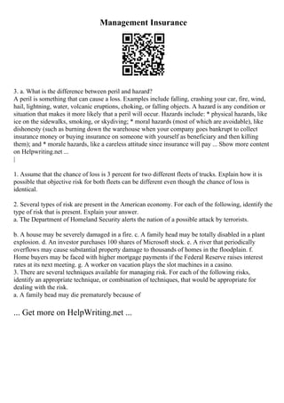 Management Insurance
3. a. What is the difference between peril and hazard?
A peril is something that can cause a loss. Examples include falling, crashing your car, fire, wind,
hail, lightning, water, volcanic eruptions, choking, or falling objects. A hazard is any condition or
situation that makes it more likely that a peril will occur. Hazards include: * physical hazards, like
ice on the sidewalks, smoking, or skydiving; * moral hazards (most of which are avoidable), like
dishonesty (such as burning down the warehouse when your company goes bankrupt to collect
insurance money or buying insurance on someone with yourself as beneficiary and then killing
them); and * morale hazards, like a careless attitude since insurance will pay ... Show more content
on Helpwriting.net ...
|
1. Assume that the chance of loss is 3 percent for two different fleets of trucks. Explain how it is
possible that objective risk for both fleets can be different even though the chance of loss is
identical.
2. Several types of risk are present in the American economy. For each of the following, identify the
type of risk that is present. Explain your answer.
a. The Department of Homeland Security alerts the nation of a possible attack by terrorists.
b. A house may be severely damaged in a fire. c. A family head may be totally disabled in a plant
explosion. d. An investor purchases 100 shares of Microsoft stock. e. A river that periodically
overflows may cause substantial property damage to thousands of homes in the floodplain. f.
Home buyers may be faced with higher mortgage payments if the Federal Reserve raises interest
rates at its next meeting. g. A worker on vacation plays the slot machines in a casino.
3. There are several techniques available for managing risk. For each of the following risks,
identify an appropriate technique, or combination of techniques, that would be appropriate for
dealing with the risk.
a. A family head may die prematurely because of
... Get more on HelpWriting.net ...
 
