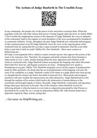 The Actions of Judge Danforth in The Crucible Essay
In any community, the people rely on the power of law and justice to protect them. When the
guardians of the law and order misuse their power it brings tragedy upon the town. In Arthur Miller
s The Crucible the inappropriate actions of the character of Judge Danforth, the voice of authority
of the community leads to the tragedy of social disruption of the town accompanied by breakdown
in communal solidarity. Firstly, throughout the play Judge Danforth acts with pride and arrogance.
At the commencement of act III Judge Danforth voices his view on the ongoing phase of the
witchcraft trials by stating that Do you take it upon yourself to determine what this court shall
believe and what it shall set aside? (Miller 85). Here Danforth... Show more content on
Helpwriting.net ...
His reply is accompanied with a vindictive nature towards anyone who opposes the actions of the
court or by extension, him. Therefore, his arrogance and pride restrains him from listening to
others point of view. Lastly, despite hearing about the mass opposition and rebellion at the
Andover witchcraft trials, Judge Danforth refuses to postpone the hangings and orders Reverend
Parris that Now hear me, and beguile yourselves no more... Postponement now speaks a
floundering on my part. (Miller 129). Danforth arrogantly waves off the request of postponement
made by Hale and Parris. He thinks that the act of postponement of the hangings will raise the
issue of his credibility as a judge. Danforth s pride of his status as a judge denies him from giving
it a thought that his actions can lead to the death of innocent lives. When pride and arrogance
interferes with ones wisdom the repercussions are often destructive. Judge Danforth proves this
through the medium of his actions which lead to the destruction of trustworthiness in the
community and brought tragedy to Salem. Secondly, Judge Danforth s irrationality and ignorance
brings about poor decisions on his part. One of the instances where Danforth reveals his
following attitude is when he denies to even look at a deposition presented by John Proctor as
described by his words No, no, I accept no depositions (Miller 88). John Proctor hands him a
deposition signed by Mary warren, stating that
... Get more on HelpWriting.net ...
 
