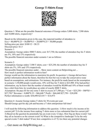 George T-Shirts Essay
Question 1: What are the possible financial outcomes if George orders 5,000 shirts, 7,500 shirts
and 10,000 shirts, respectively?
Based on the information given in the case, the expected number of attendees is:
E(x) = 80,000*0.25 + 50,000*0.5 + 20,000*0.25 = 50,000 people
Selling price per shirt: $100/12 = $8.33
Discount price: $1.5
Scenario 1:
Assumption: George orders 5000 T shirts; cost: $17,750; the number of attendees buy his T shirts
are 5%, 10% and 15% respectively
The possible financial outcomes under scenario 1 are as follows:
Scenario 2:
Assumption: George orders 7,500 T shirts; cost = $25,250; the number of attendees buy his T
shirts are 5%, 10% and 15% respectively
The possible financial outcomes under ... Show more content on Helpwriting.net ...
How much is perfect information worth to him?
George would use the information to maximize his profit. In question 1, George did not have
perfect information about the future, therefore his best bet was to take the conservative route
based on assumptions, and estimations. For instance, the profit he made based on the assumption
in scenario 1 (50,000 people would come, 10% will buy his T shirt) is $23,900. If he had perfect
information, say he knew that the number of attendees would be 80,000 and 10% of them would
buy a shirt from him, he would place an order of exactly 8000 T shirts.
Assumption: He pays $5 for one extra T shirt in excess of 7,500 pcs. * Cost = $25,250 + 500*$5 =
$27,750 * Revenue = 8,000*8.33 = $66,640 * Profit = $66,640 $27,750 = $38,890
Perfect information is worth: $38,890 $23,917 = $14,973
Question 4: Assume George makes T shirts for 30 events per year:
Should George quit his day job and become a T shirt entrepreneur full time?
I will need the following information to address this question. 1) How much is his income at his
current job? 2) Is the income from making T shirts more or less substantial than his current job?
3) Based on the question he potentially has an event every 12 days. How big are these events? Are
they all as lucrative as the current event? 4) What is the competitive landscape? Is he the only
special events T shirt maker? If not, how competitive is it? 5) Are there any potential changes
... Get more on HelpWriting.net ...
 