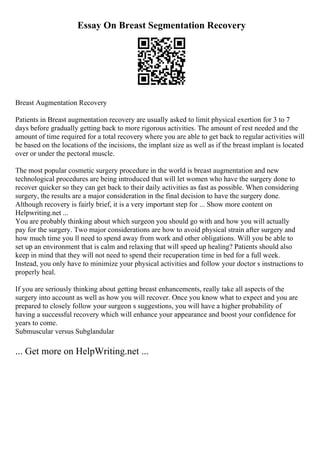 Essay On Breast Segmentation Recovery
Breast Augmentation Recovery
Patients in Breast augmentation recovery are usually asked to limit physical exertion for 3 to 7
days before gradually getting back to more rigorous activities. The amount of rest needed and the
amount of time required for a total recovery where you are able to get back to regular activities will
be based on the locations of the incisions, the implant size as well as if the breast implant is located
over or under the pectoral muscle.
The most popular cosmetic surgery procedure in the world is breast augmentation and new
technological procedures are being introduced that will let women who have the surgery done to
recover quicker so they can get back to their daily activities as fast as possible. When considering
surgery, the results are a major consideration in the final decision to have the surgery done.
Although recovery is fairly brief, it is a very important step for ... Show more content on
Helpwriting.net ...
You are probably thinking about which surgeon you should go with and how you will actually
pay for the surgery. Two major considerations are how to avoid physical strain after surgery and
how much time you ll need to spend away from work and other obligations. Will you be able to
set up an environment that is calm and relaxing that will speed up healing? Patients should also
keep in mind that they will not need to spend their recuperation time in bed for a full week.
Instead, you only have to minimize your physical activities and follow your doctor s instructions to
properly heal.
If you are seriously thinking about getting breast enhancements, really take all aspects of the
surgery into account as well as how you will recover. Once you know what to expect and you are
prepared to closely follow your surgeon s suggestions, you will have a higher probability of
having a successful recovery which will enhance your appearance and boost your confidence for
years to come.
Submuscular versus Subglandular
... Get more on HelpWriting.net ...
 