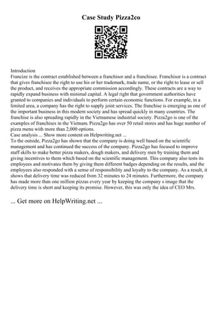 Case Study Pizza2co
Introduction
Francize is the contract established between a franchisor and a franchisee. Franchisor is a contract
that gives franchisee the right to use his or her trademark, trade name, or the right to lease or sell
the product, and receives the appropriate commission accordingly. These contracts are a way to
rapidly expand business with minimal capital. A legal right that government authorities have
granted to companies and individuals to perform certain economic functions. For example, in a
limited area, a company has the right to supply joint services. The franchise is emerging as one of
the important business in this modern society and has spread quickly in many countries. The
franchise is also spreading rapidly in the Vietnamese industrial society. Pizza2go is one of the
examples of franchises in the Vietnam. Pizza2go has over 50 retail stores and has huge number of
pizza menu with more than 2,000 options.
Case analysis ... Show more content on Helpwriting.net ...
To the outside, Pizza2go has shown that the company is doing well based on the scientific
management and has continued the success of the company. Pizza2go has focused to improve
staff skills to make better pizza makers, dough makers, and delivery men by training them and
giving incentives to them which based on the scientific management. This company also tests its
employees and motivates them by giving them different badges depending on the results, and the
employees also responded with a sense of responsibility and loyalty to the company. As a result, it
shows that delivery time was reduced from 32 minutes to 24 minutes. Furthermore, the company
has made more than one million pizzas every year by keeping the company s image that the
delivery time is short and keeping its promise. However, this was only the idea of CEO Mrs.
... Get more on HelpWriting.net ...
 