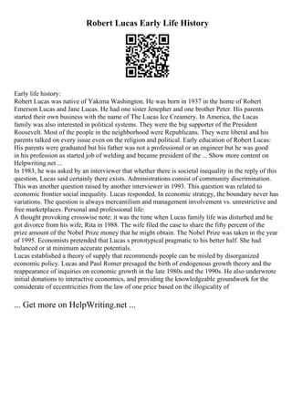Robert Lucas Early Life History
Early life history:
Robert Lucas was native of Yakima Washington. He was born in 1937 in the home of Robert
Emerson Lucas and Jane Lucas. He had one sister Jenepher and one brother Peter. His parents
started their own business with the name of The Lucas Ice Creamery. In America, the Lucas
family was also interested in political systems. They were the big supporter of the President
Roosevelt. Most of the people in the neighborhood were Republicans. They were liberal and his
parents talked on every issue even on the religion and political. Early education of Robert Lucas:
His parents were graduated but his father was not a professional or an engineer but he was good
in his profession as started job of welding and became president of the ... Show more content on
Helpwriting.net ...
In 1983, he was asked by an interviewer that whether there is societal inequality in the reply of this
question, Lucas said certainly there exists. Administrations consist of community discrimination.
This was another question raised by another interviewer in 1993. This question was related to
economic frontier social inequality. Lucas responded, In economic strategy, the boundary never has
variations. The question is always mercantilism and management involvement vs. unrestrictive and
free marketplaces. Personal and professional life:
A thought provoking crosswise note: it was the time when Lucas family life was disturbed and he
got divorce from his wife, Rita in 1988. The wife filed the case to share the fifty percent of the
prize amount of the Nobel Prize money that he might obtain. The Nobel Prize was taken in the year
of 1995. Economists pretended that Lucas s prototypical pragmatic to his better half. She had
balanced or at minimum accurate potentials.
Lucas established a theory of supply that recommends people can be misled by disorganized
economic policy. Lucas and Paul Romer presaged the birth of endogenous growth theory and the
reappearance of inquiries on economic growth in the late 1980s and the 1990s. He also underwrote
initial donations to interactive economics, and providing the knowledgeable groundwork for the
considerate of eccentricities from the law of one price based on the illogicality of
... Get more on HelpWriting.net ...
 