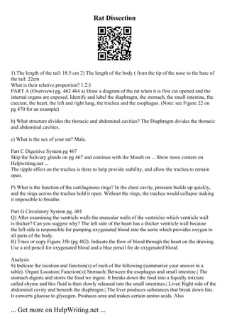 Rat Dissection
1) The length of the tail: 18.5 cm 2) The length of the body ( from the tip of the nose to the base of
the tail: 22cm
What is their relative proportion? 1.2:1
PART A (Overview) pg. 462 464 a) Draw a diagram of the rat when it is first cut opened and the
internal organs are exposed. Identify and label the diaphragm, the stomach, the small intestine, the
caecum, the heart, the left and right lung, the trachea and the esophagus. (Note: see Figure 22 on
pg 470 for an example)
b) What structure divides the thoracic and abdominal cavities? The Diaphragm divides the thoracic
and abdominal cavities.
c) What is the sex of your rat? Male.
Part C Digestive System pg 467
Skip the Salivary glands on pg 467 and continue with the Mouth on ... Show more content on
Helpwriting.net ...
The ripple effect on the trachea is there to help provide stability, and allow the trachea to remain
open.
P) What is the function of the cartilaginous rings? In the chest cavity, pressure builds up quickly,
and the rings across the trachea hold it open. Without the rings, the trachea would collapse making
it impossible to breathe.
Part G Circulatory System pg. 481
Q) After examining the ventricle walls the muscular walls of the ventricles which ventricle wall
is thicker? Can you suggest why? The left side of the heart has a thicker ventricle wall because
the left side is responsible for pumping oxygenated blood into the aorta which provides oxygen to
all parts of the body.
R) Trace or copy Figure 35b (pg 482). Indicate the flow of blood through the heart on the drawing.
Use a red pencil for oxygenated blood and a blue pencil for de oxygenated blood.
Analysis
S) Indicate the location and function(s) of each of the following (summarize your answer in a
table). Organ| Location| Function(s)| Stomach| Between the esophagus and small intestine.| The
stomach digests and stores the food we ingest. It breaks down the food into a liquidly mixture
called chyme and this fluid is then slowly released into the small intestines.| Liver| Right side of the
abdominal cavity and beneath the diaphragm.| The liver produces substances that break down fats.
It converts glucose to glycogen. Produces urea and makes certain amino acids. Also
... Get more on HelpWriting.net ...
 