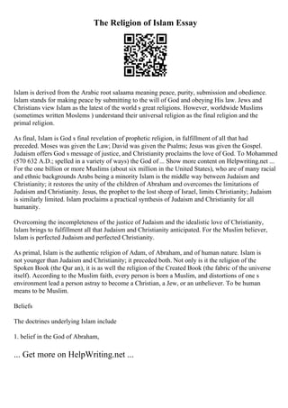 The Religion of Islam Essay
Islam is derived from the Arabic root salaama meaning peace, purity, submission and obedience.
Islam stands for making peace by submitting to the will of God and obeying His law. Jews and
Christians view Islam as the latest of the world s great religions. However, worldwide Muslims
(sometimes written Moslems ) understand their universal religion as the final religion and the
primal religion.
As final, Islam is God s final revelation of prophetic religion, in fulfillment of all that had
preceded. Moses was given the Law; David was given the Psalms; Jesus was given the Gospel.
Judaism offers God s message of justice, and Christianity proclaims the love of God. To Mohammed
(570 632 A.D.; spelled in a variety of ways) the God of ... Show more content on Helpwriting.net ...
For the one billion or more Muslims (about six million in the United States), who are of many racial
and ethnic backgrounds Arabs being a minority Islam is the middle way between Judaism and
Christianity; it restores the unity of the children of Abraham and overcomes the limitations of
Judaism and Christianity. Jesus, the prophet to the lost sheep of Israel, limits Christianity; Judaism
is similarly limited. Islam proclaims a practical synthesis of Judaism and Christianity for all
humanity.
Overcoming the incompleteness of the justice of Judaism and the idealistic love of Christianity,
Islam brings to fulfillment all that Judaism and Christianity anticipated. For the Muslim believer,
Islam is perfected Judaism and perfected Christianity.
As primal, Islam is the authentic religion of Adam, of Abraham, and of human nature. Islam is
not younger than Judaism and Christianity; it preceded both. Not only is it the religion of the
Spoken Book (the Qur an), it is as well the religion of the Created Book (the fabric of the universe
itself). According to the Muslim faith, every person is born a Muslim, and distortions of one s
environment lead a person astray to become a Christian, a Jew, or an unbeliever. To be human
means to be Muslim.
Beliefs
The doctrines underlying Islam include
1. belief in the God of Abraham,
... Get more on HelpWriting.net ...
 