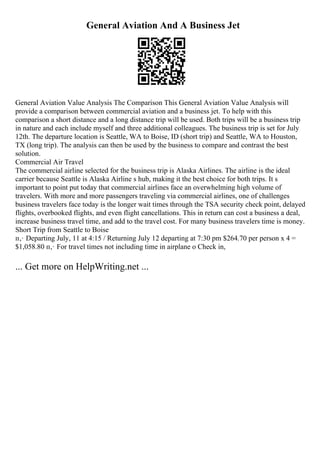 General Aviation And A Business Jet
General Aviation Value Analysis The Comparison This General Aviation Value Analysis will
provide a comparison between commercial aviation and a business jet. To help with this
comparison a short distance and a long distance trip will be used. Both trips will be a business trip
in nature and each include myself and three additional colleagues. The business trip is set for July
12th. The departure location is Seattle, WA to Boise, ID (short trip) and Seattle, WA to Houston,
TX (long trip). The analysis can then be used by the business to compare and contrast the best
solution.
Commercial Air Travel
The commercial airline selected for the business trip is Alaska Airlines. The airline is the ideal
carrier because Seattle is Alaska Airline s hub, making it the best choice for both trips. It s
important to point put today that commercial airlines face an overwhelming high volume of
travelers. With more and more passengers traveling via commercial airlines, one of challenges
business travelers face today is the longer wait times through the TSA security check point, delayed
flights, overbooked flights, and even flight cancellations. This in return can cost a business a deal,
increase business travel time, and add to the travel cost. For many business travelers time is money.
Short Trip from Seattle to Boise
п‚· Departing July, 11 at 4:15 / Returning July 12 departing at 7:30 pm $264.70 per person x 4 =
$1,058.80 п‚· For travel times not including time in airplane o Check in,
... Get more on HelpWriting.net ...
 