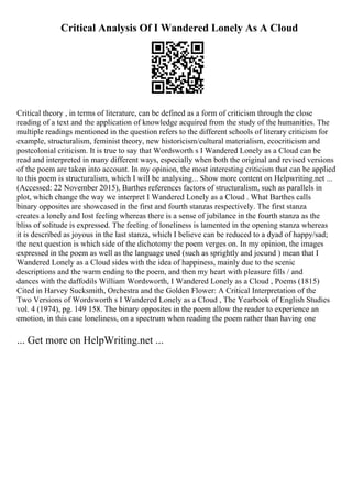 Critical Analysis Of I Wandered Lonely As A Cloud
Critical theory , in terms of literature, can be defined as a form of criticism through the close
reading of a text and the application of knowledge acquired from the study of the humanities. The
multiple readings mentioned in the question refers to the different schools of literary criticism for
example, structuralism, feminist theory, new historicism/cultural materialism, ecocriticism and
postcolonial criticism. It is true to say that Wordsworth s I Wandered Lonely as a Cloud can be
read and interpreted in many different ways, especially when both the original and revised versions
of the poem are taken into account. In my opinion, the most interesting criticism that can be applied
to this poem is structuralism, which I will be analysing... Show more content on Helpwriting.net ...
(Accessed: 22 November 2015), Barthes references factors of structuralism, such as parallels in
plot, which change the way we interpret I Wandered Lonely as a Cloud . What Barthes calls
binary opposites are showcased in the first and fourth stanzas respectively. The first stanza
creates a lonely and lost feeling whereas there is a sense of jubilance in the fourth stanza as the
bliss of solitude is expressed. The feeling of loneliness is lamented in the opening stanza whereas
it is described as joyous in the last stanza, which I believe can be reduced to a dyad of happy/sad;
the next question is which side of the dichotomy the poem verges on. In my opinion, the images
expressed in the poem as well as the language used (such as sprightly and jocund ) mean that I
Wandered Lonely as a Cloud sides with the idea of happiness, mainly due to the scenic
descriptions and the warm ending to the poem, and then my heart with pleasure fills / and
dances with the daffodils William Wordsworth, I Wandered Lonely as a Cloud , Poems (1815)
Cited in Harvey Sucksmith, Orchestra and the Golden Flower: A Critical Interpretation of the
Two Versions of Wordsworth s I Wandered Lonely as a Cloud , The Yearbook of English Studies
vol. 4 (1974), pg. 149 158. The binary opposites in the poem allow the reader to experience an
emotion, in this case loneliness, on a spectrum when reading the poem rather than having one
... Get more on HelpWriting.net ...
 