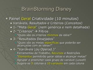 BrainStorming Disney Painel  Geral  Criatividade (10 minutos)  Variáveis, Resultados e Critérios (Conceitos) 1- “Meta  Geral ” (nem genérica e nem detalhada) 2- “Critérios”    Filtros “ Quais são os critérios  mínimos  da idéia?” 3- “Resultados Desejados” “ Quais são as metas  específicas  que poderão ser alcançadas com as idéias?“  4- “Variáveis (ou Operad.)” Ferramentas de Trabalho,  Recursos  e Restrições “ Elementos  permitirão gerar idéias e alcançar metas“  Agrupar e preencher cada grupo de variável (Lowell) Sugere-se  5  colunas e  10 variáveis  em cada coluna 