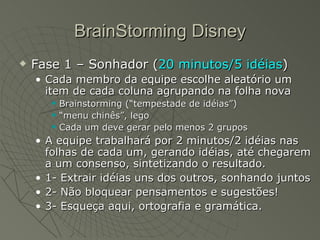 BrainStorming Disney Fase 1 – Sonhador ( 20 minutos/5 idéias ) Cada membro da equipe escolhe aleatório um item de cada coluna agrupando na folha nova Brainstorming (“tempestade de idéias”) “ menu chinês”, lego Cada um deve gerar pelo menos 2 grupos A equipe trabalhará por 2 minutos/2 idéias nas folhas de cada um, gerando idéias, até chegarem a um consenso, sintetizando o resultado. 1- Extrair idéias uns dos outros, sonhando juntos 2- Não bloquear pensamentos e sugestões! 3- Esqueça aqui, ortografia e gramática. 
