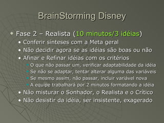 BrainStorming Disney Fase 2 – Realista ( 10 minutos/3 idéias ) Conferir sínteses com a Meta geral Não decidir agora se as idéias são boas ou não Afinar e Refinar idéias com os critérios O que não passar um, verificar adaptabilidade da idéia Se não se adaptar, tentar alterar alguma das variáveis Se mesmo assim, não passar, incluir variável nova A equipe trabalhará por 2 minutos formatando a idéia Não misturar o Sonhador, o Realista e o Crítico Não desistir da idéia, ser insistente, exagerado 