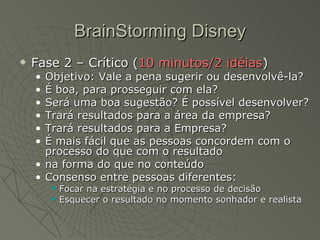 BrainStorming Disney Fase 2 – Crítico ( 10 minutos/2 idéias ) Objetivo: Vale a pena sugerir ou desenvolvê-la? É boa, para prosseguir com ela? Será uma boa sugestão? É possível desenvolver? Trará resultados para a área da empresa? Trará resultados para a Empresa? É mais fácil que as pessoas concordem com o processo do que com o resultado na forma do que no conteúdo Consenso entre pessoas diferentes: Focar na estratégia e no processo de decisão Esquecer o resultado no momento sonhador e realista 